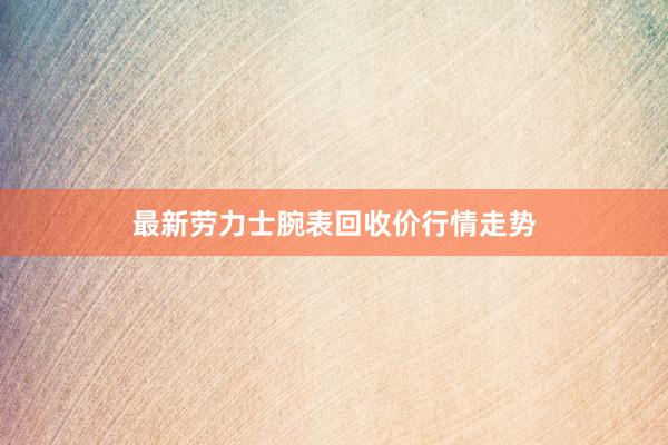 最新劳力士腕表回收价行情走势